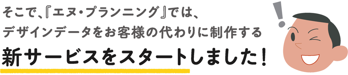 そこで、『エヌ・プランニング』では、デザインデータをお客様の代わりに制作する新サービスをスタートしました！